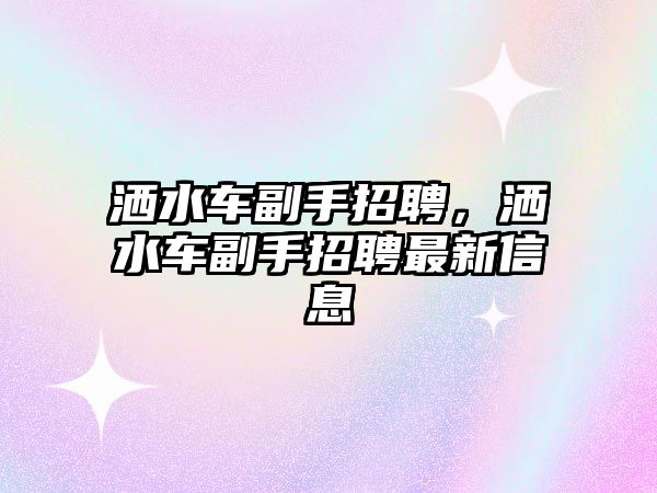 灑水車(chē)副手招聘，灑水車(chē)副手招聘最新信息