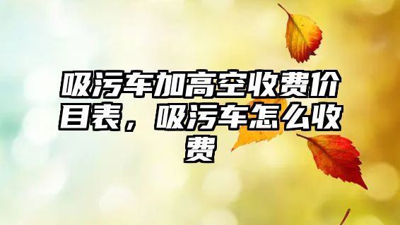 吸污車(chē)加高空收費(fèi)價(jià)目表，吸污車(chē)怎么收費(fèi)