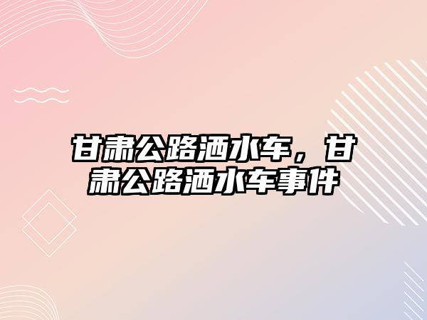 甘肅公路灑水車，甘肅公路灑水車事件